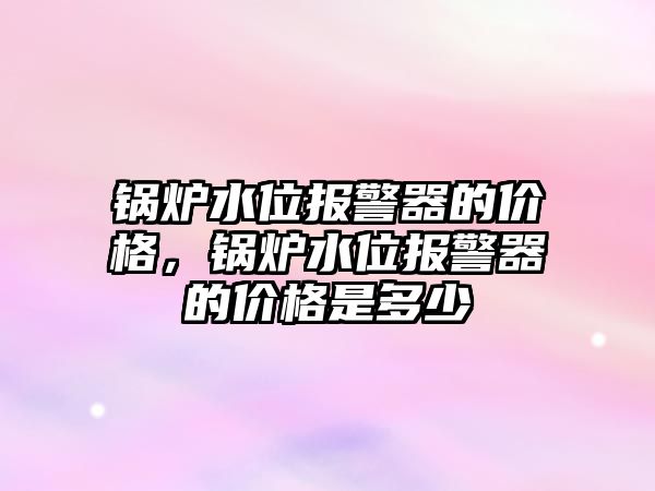 鍋爐水位報警器的價格，鍋爐水位報警器的價格是多少