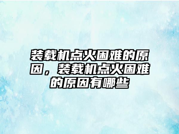 裝載機(jī)點(diǎn)火困難的原因，裝載機(jī)點(diǎn)火困難的原因有哪些