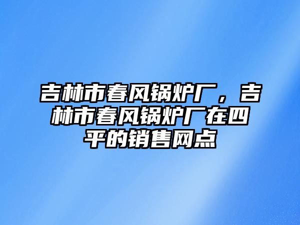 吉林市春風(fēng)鍋爐廠，吉林市春風(fēng)鍋爐廠在四平的銷售網(wǎng)點(diǎn)