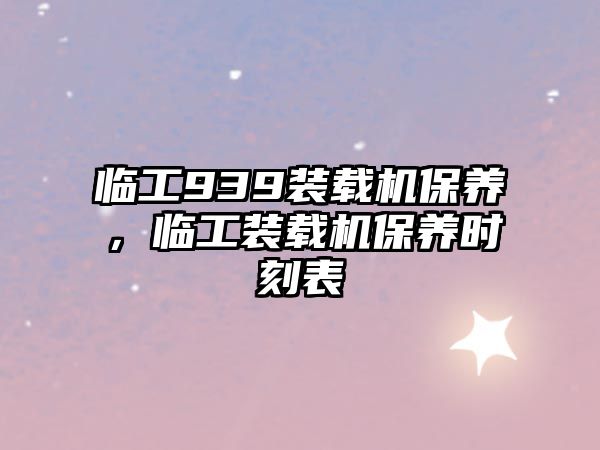 臨工939裝載機保養(yǎng)，臨工裝載機保養(yǎng)時刻表