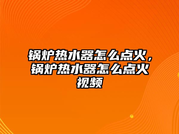 鍋爐熱水器怎么點火，鍋爐熱水器怎么點火視頻