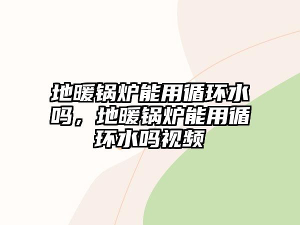 地暖鍋爐能用循環(huán)水嗎，地暖鍋爐能用循環(huán)水嗎視頻