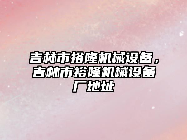 吉林市裕隆機械設(shè)備，吉林市裕隆機械設(shè)備廠地址