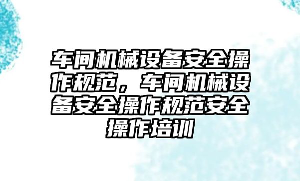 車間機械設(shè)備安全操作規(guī)范，車間機械設(shè)備安全操作規(guī)范安全操作培訓(xùn)