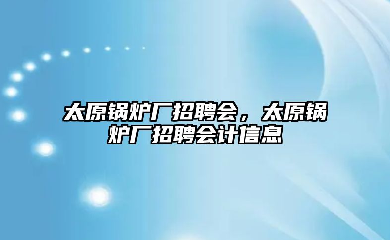 太原鍋爐廠招聘會，太原鍋爐廠招聘會計信息