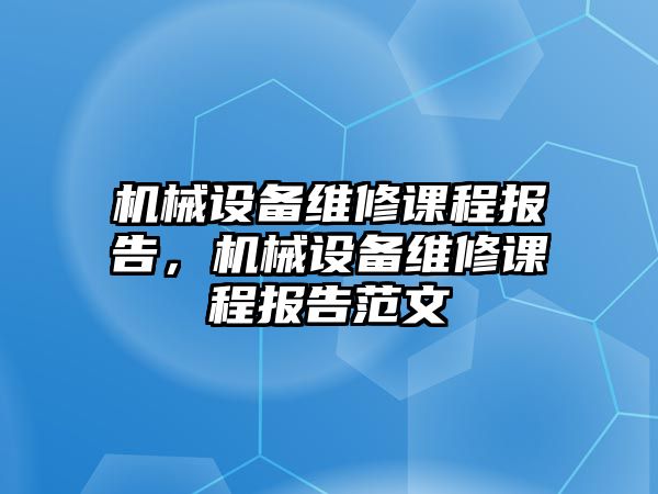 機(jī)械設(shè)備維修課程報(bào)告，機(jī)械設(shè)備維修課程報(bào)告范文