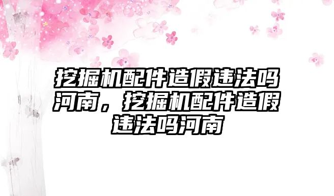 挖掘機(jī)配件造假違法嗎河南，挖掘機(jī)配件造假違法嗎河南