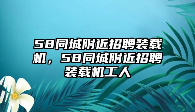 58同城附近招聘裝載機(jī)，58同城附近招聘裝載機(jī)工人