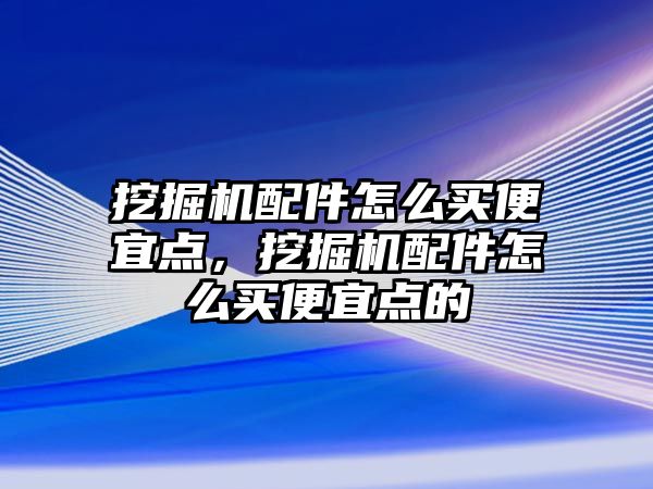 挖掘機配件怎么買便宜點，挖掘機配件怎么買便宜點的