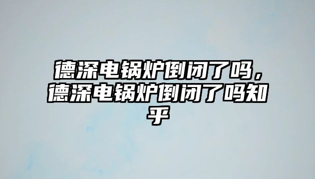 德深電鍋爐倒閉了嗎，德深電鍋爐倒閉了嗎知乎