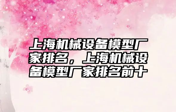 上海機械設備模型廠家排名，上海機械設備模型廠家排名前十