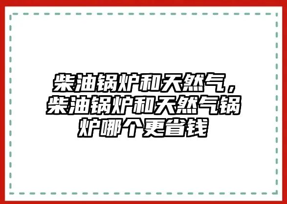 柴油鍋爐和天然氣，柴油鍋爐和天然氣鍋爐哪個更省錢