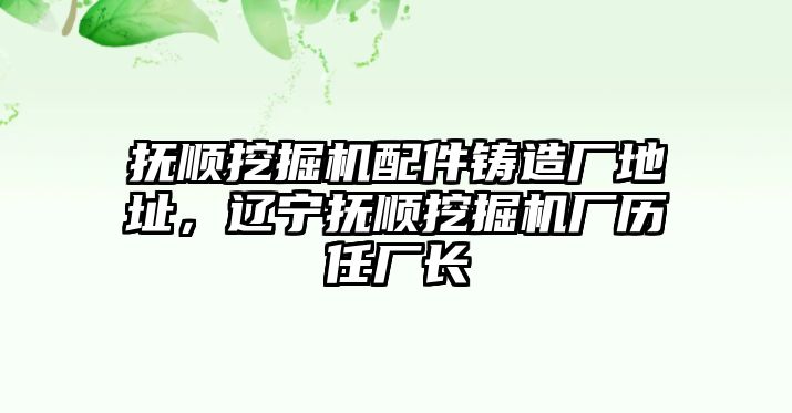 撫順挖掘機(jī)配件鑄造廠地址，遼寧撫順挖掘機(jī)廠歷任廠長(zhǎng)