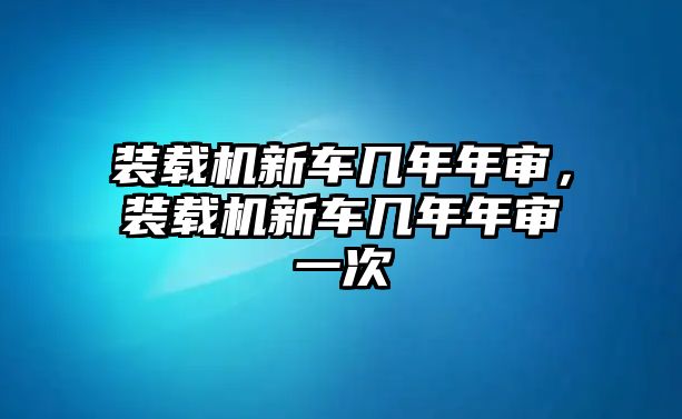 裝載機新車幾年年審，裝載機新車幾年年審一次