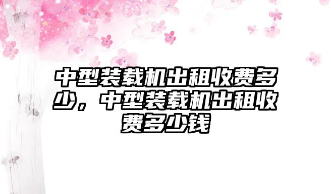 中型裝載機(jī)出租收費(fèi)多少，中型裝載機(jī)出租收費(fèi)多少錢