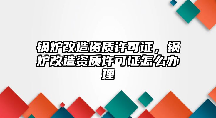 鍋爐改造資質許可證，鍋爐改造資質許可證怎么辦理