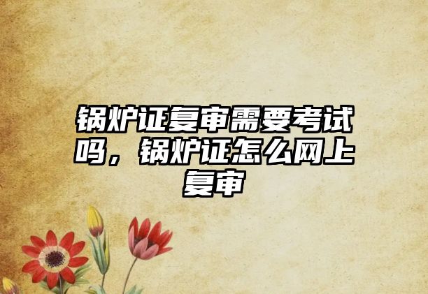 鍋爐證復(fù)審需要考試嗎，鍋爐證怎么網(wǎng)上復(fù)審