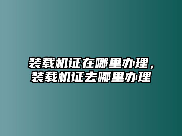 裝載機(jī)證在哪里辦理，裝載機(jī)證去哪里辦理