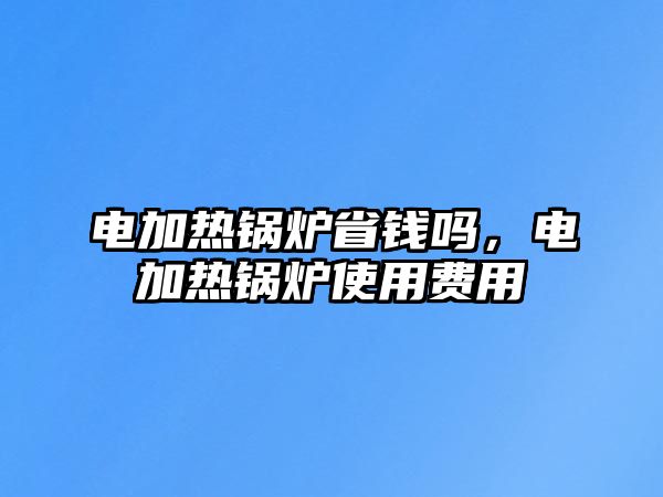 電加熱鍋爐省錢嗎，電加熱鍋爐使用費用