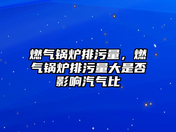 燃氣鍋爐排污量，燃氣鍋爐排污量大是否影響汽氣比