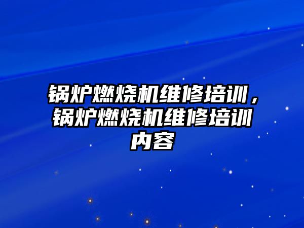 鍋爐燃燒機維修培訓，鍋爐燃燒機維修培訓內(nèi)容