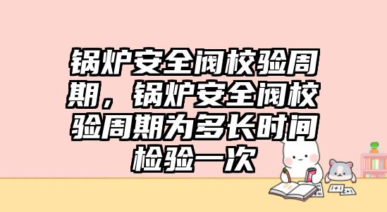 鍋爐安全閥校驗周期，鍋爐安全閥校驗周期為多長時間檢驗一次