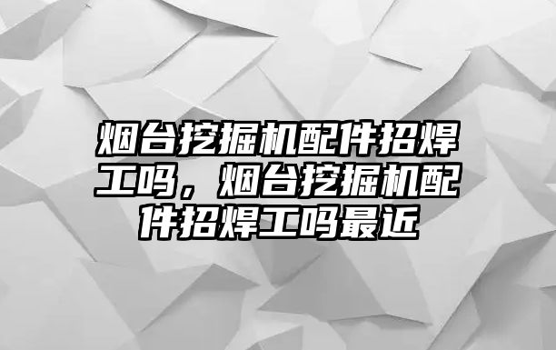 煙臺挖掘機配件招焊工嗎，煙臺挖掘機配件招焊工嗎最近