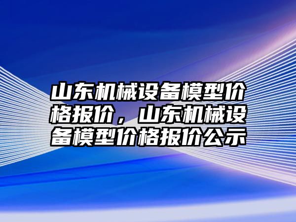 山東機械設(shè)備模型價格報價，山東機械設(shè)備模型價格報價公示