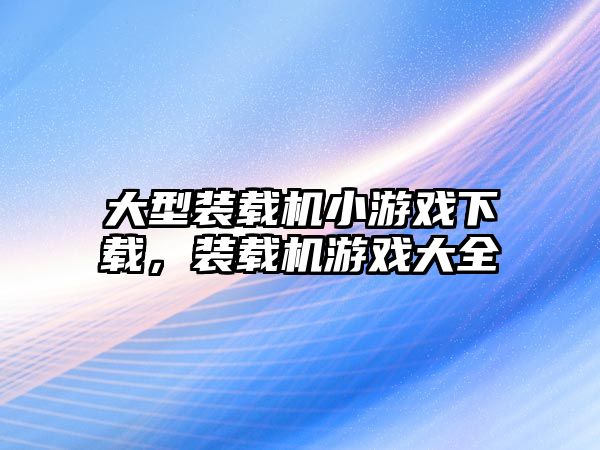 大型裝載機小游戲下載，裝載機游戲大全