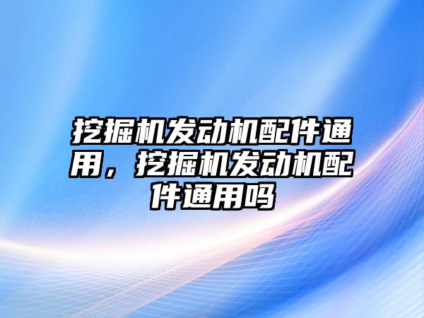 挖掘機(jī)發(fā)動(dòng)機(jī)配件通用，挖掘機(jī)發(fā)動(dòng)機(jī)配件通用嗎