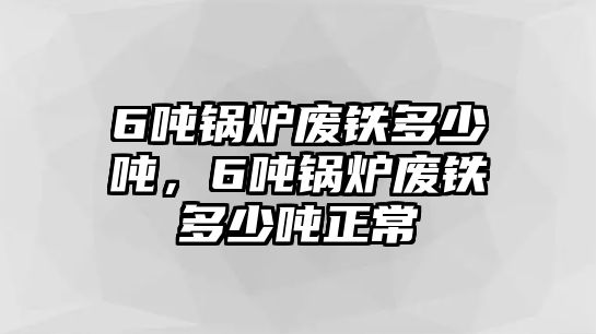 6噸鍋爐廢鐵多少噸，6噸鍋爐廢鐵多少噸正常