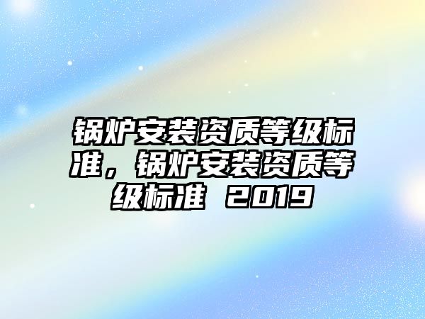 鍋爐安裝資質(zhì)等級(jí)標(biāo)準(zhǔn)，鍋爐安裝資質(zhì)等級(jí)標(biāo)準(zhǔn) 2019