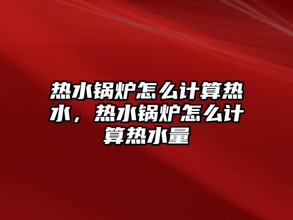 熱水鍋爐怎么計算熱水，熱水鍋爐怎么計算熱水量