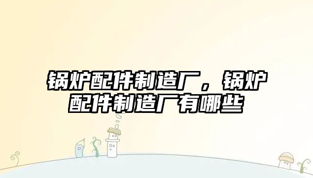 鍋爐配件制造廠，鍋爐配件制造廠有哪些