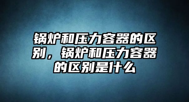 鍋爐和壓力容器的區(qū)別，鍋爐和壓力容器的區(qū)別是什么