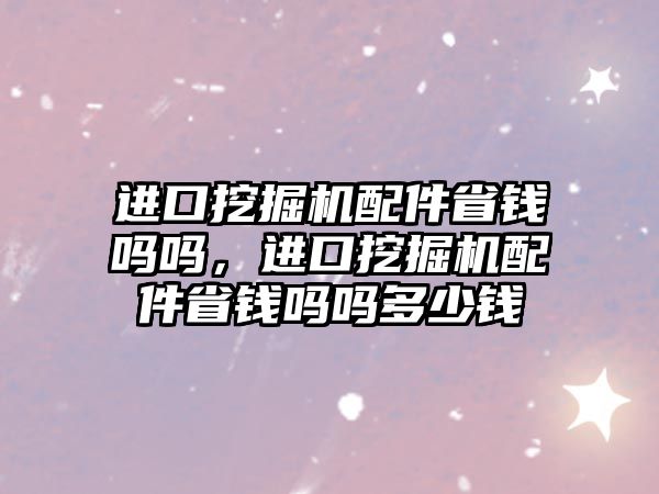 進口挖掘機配件省錢嗎嗎，進口挖掘機配件省錢嗎嗎多少錢