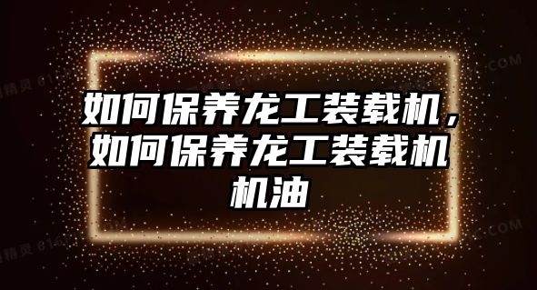 如何保養(yǎng)龍工裝載機，如何保養(yǎng)龍工裝載機機油