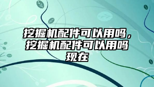 挖掘機(jī)配件可以用嗎，挖掘機(jī)配件可以用嗎現(xiàn)在