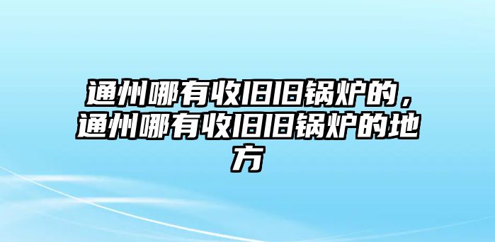 通州哪有收舊舊鍋爐的，通州哪有收舊舊鍋爐的地方