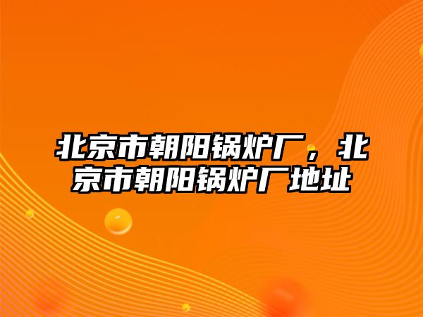 北京市朝陽(yáng)鍋爐廠，北京市朝陽(yáng)鍋爐廠地址