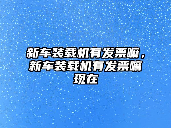 新車裝載機(jī)有發(fā)票嘛，新車裝載機(jī)有發(fā)票嘛現(xiàn)在