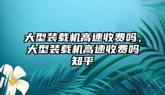 大型裝載機高速收費嗎，大型裝載機高速收費嗎知乎