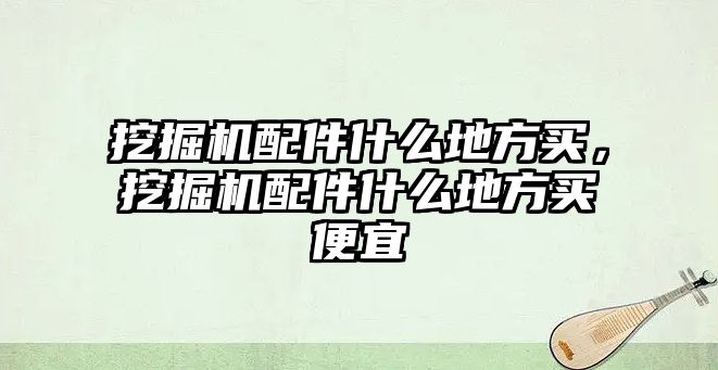 挖掘機配件什么地方買，挖掘機配件什么地方買便宜