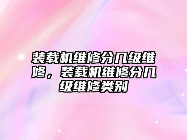 裝載機(jī)維修分幾級(jí)維修，裝載機(jī)維修分幾級(jí)維修類別