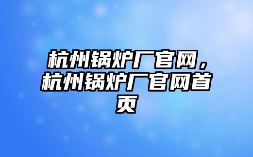 杭州鍋爐廠官網(wǎng)，杭州鍋爐廠官網(wǎng)首頁