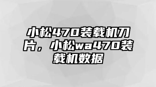 小松470裝載機刀片，小松wa470裝載機數(shù)據(jù)