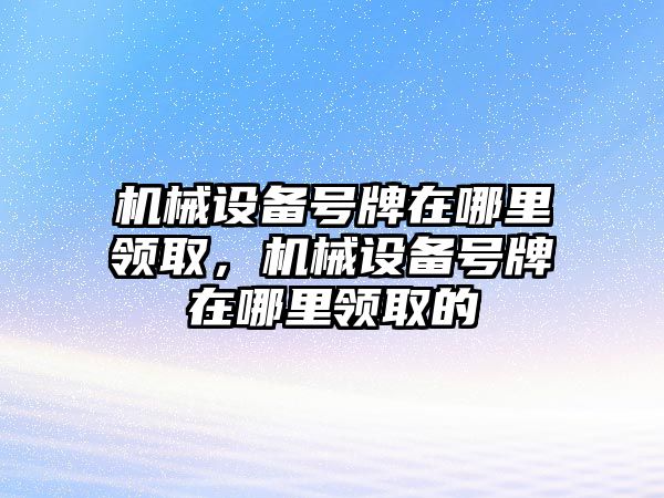 機械設(shè)備號牌在哪里領(lǐng)取，機械設(shè)備號牌在哪里領(lǐng)取的