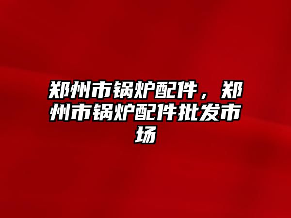 鄭州市鍋爐配件，鄭州市鍋爐配件批發(fā)市場