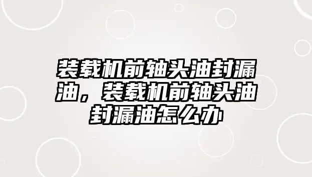 裝載機(jī)前軸頭油封漏油，裝載機(jī)前軸頭油封漏油怎么辦