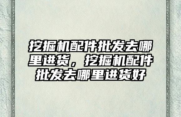 挖掘機配件批發(fā)去哪里進貨，挖掘機配件批發(fā)去哪里進貨好